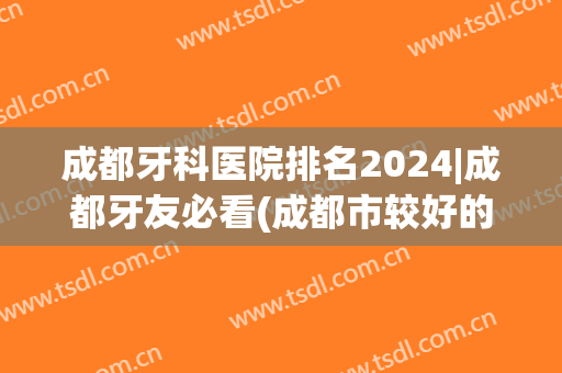 成都牙科医院排名2024|成都牙友必看(成都市较好的牙科医院)