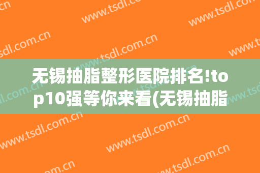 无锡抽脂整形医院排名!top10强等你来看(无锡抽脂哪家医院好)