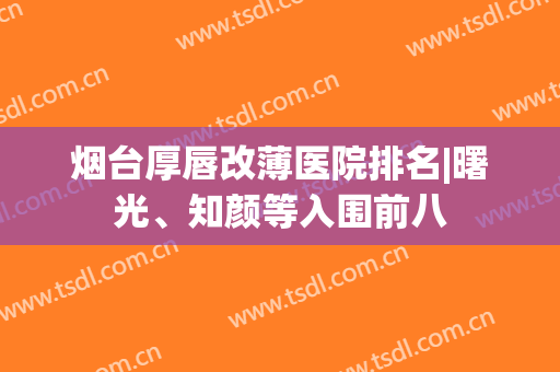 烟台厚唇改薄医院排名|曙光、知颜等入围前八