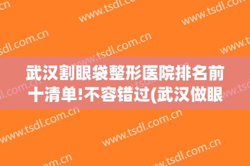 武汉割眼袋整形医院排名前十清单!不容错过(武汉做眼袋最好的医院)