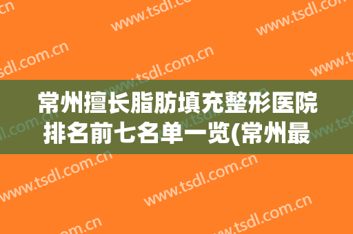 常州擅长脂肪填充整形医院排名前七名单一览(常州最好的美容整形医院)