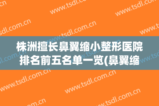 株洲擅长鼻翼缩小整形医院排名前五名单一览(鼻翼缩小正规医院)