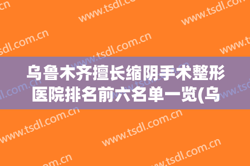 乌鲁木齐擅长缩阴手术整形医院排名前六名单一览(乌鲁木齐十大整形医院)
