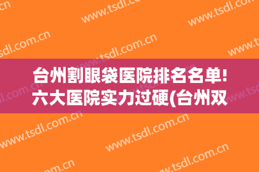 台州割眼袋医院排名名单!六大医院实力过硬(台州双眼皮医院哪家好)