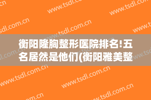 衡阳隆胸整形医院排名!五名居然是他们(衡阳雅美整形医疗美容医院怎么样)