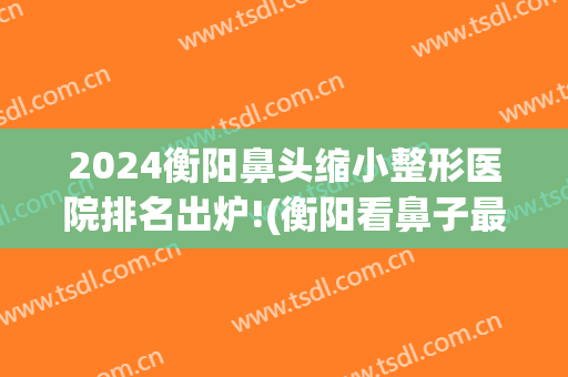 2024衡阳鼻头缩小整形医院排名出炉!(衡阳看鼻子最好的医院)