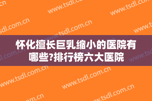 怀化擅长巨乳缩小的医院有哪些?排行榜六大医院