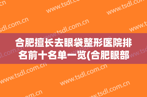合肥擅长去眼袋整形医院排名前十名单一览(合肥眼部整容整形医院)