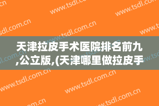 天津拉皮手术医院排名前九,公立版,(天津哪里做拉皮手术比较好)