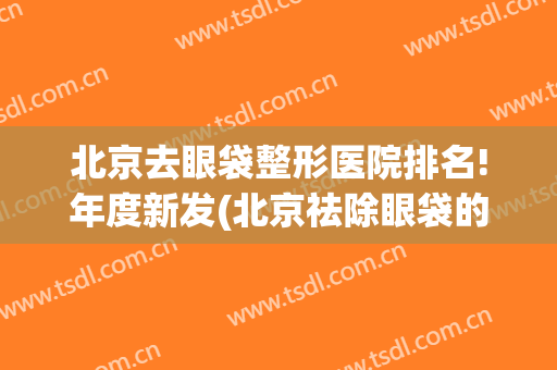 北京去眼袋整形医院排名!年度新发(北京祛除眼袋的专业医院)