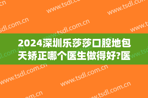 2024深圳乐莎莎口腔地包天矫正哪个医生做得好?医生排名(乐莎莎口腔矫正怎么样)