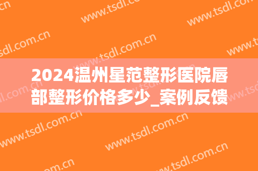 2024温州星范整形医院唇部整形价格多少_案例反馈(温州星范整形医院医生)