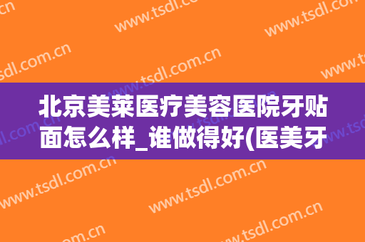 北京美莱医疗美容医院牙贴面怎么样_谁做得好(医美牙齿贴面)
