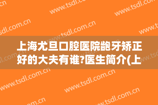 上海尤旦口腔医院龅牙矫正好的大夫有谁?医生简介(上海市尤旦口腔医院)