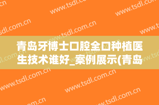 青岛牙博士口腔全口种植医生技术谁好_案例展示(青岛附属医院牙科种植牙哪位医生好)