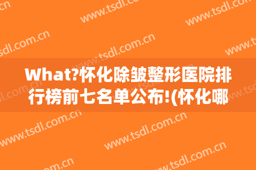 What?怀化除皱整形医院排行榜前七名单公布!(怀化哪家整形医院排名第一)