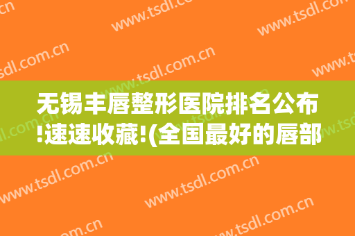 无锡丰唇整形医院排名公布!速速收藏!(全国最好的唇部整形医院)
