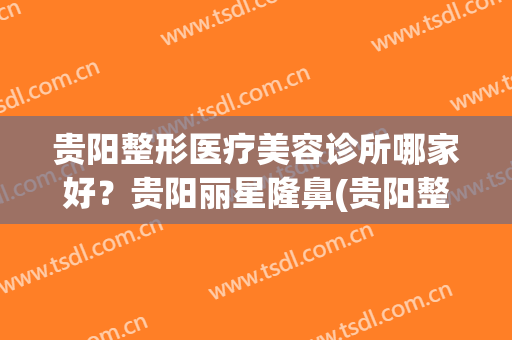 贵阳整形医疗美容诊所哪家好？贵阳丽星隆鼻(贵阳整容医院推荐)
