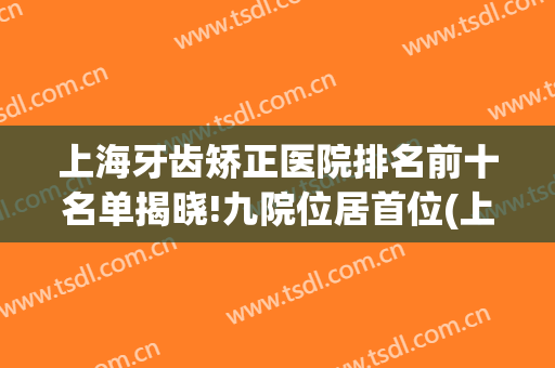 上海牙齿矫正医院排名前十名单揭晓!九院位居首位(上海矫正牙齿的医院排名)