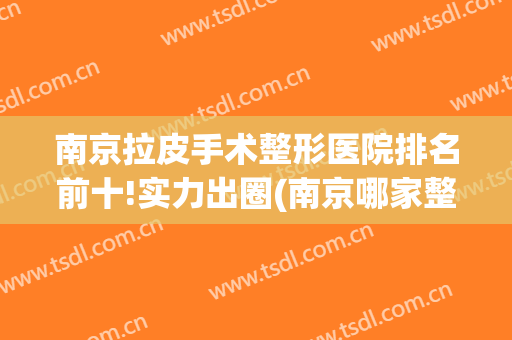南京拉皮手术整形医院排名前十!实力出圈(南京哪家整形医院做拉皮好)