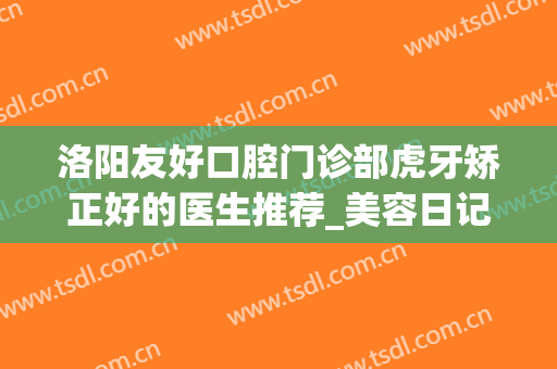 洛阳友好口腔门诊部虎牙矫正好的医生推荐_美容日记展示(洛阳正畸牙医谁比较好)