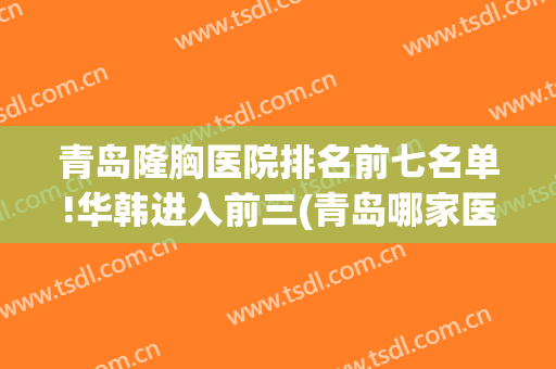 青岛隆胸医院排名前七名单!华韩进入前三(青岛哪家医院隆胸好)