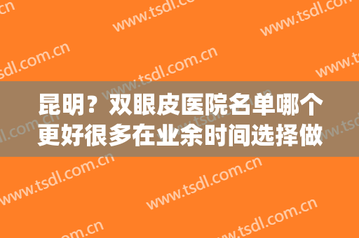 昆明？双眼皮医院名单哪个更好很多在业余时间选择做双眼皮(昆明哪个三甲医院做双眼皮好)