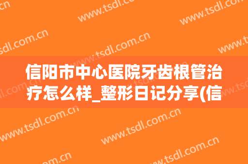 信阳市中心医院牙齿根管治疗怎么样_整形日记分享(信阳根管治疗多少钱一颗牙)