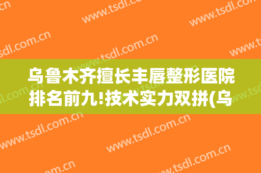 乌鲁木齐擅长丰唇整形医院排名前九!技术实力双拼(乌鲁木齐医疗整形研究医院)