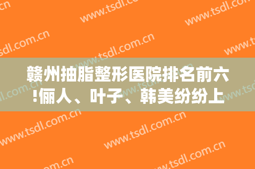 赣州抽脂整形医院排名前六!俪人、叶子、韩美纷纷上榜(赣州美容整形)