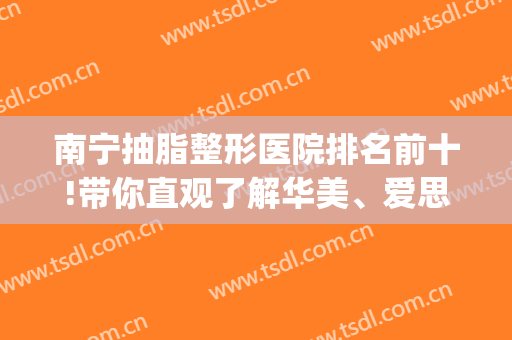 南宁抽脂整形医院排名前十!带你直观了解华美、爱思特等医院(南宁当代整形美容医院抽脂)