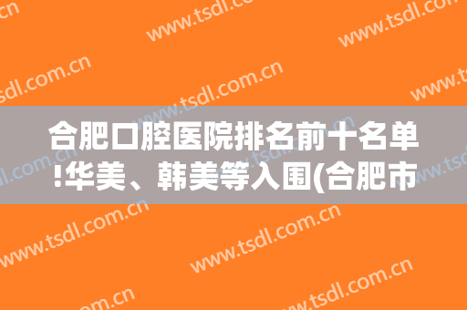 合肥口腔医院排名前十名单!华美、韩美等入围(合肥市口腔最好的医院)