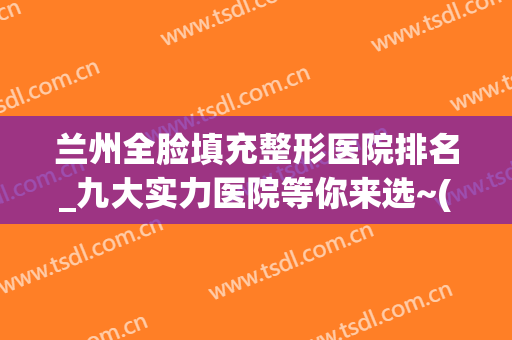兰州全脸填充整形医院排名_九大实力医院等你来选~(兰州排名第一的整形医院)