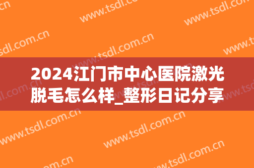 2024江门市中心医院激光脱毛怎么样_整形日记分享(江门皮肤医院脱毛)