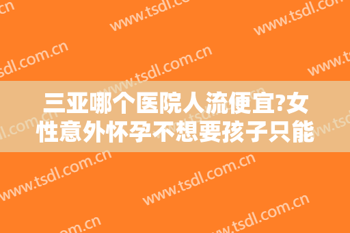 三亚哪个医院人流便宜?女性意外怀孕不想要孩子只能通过做人流手术