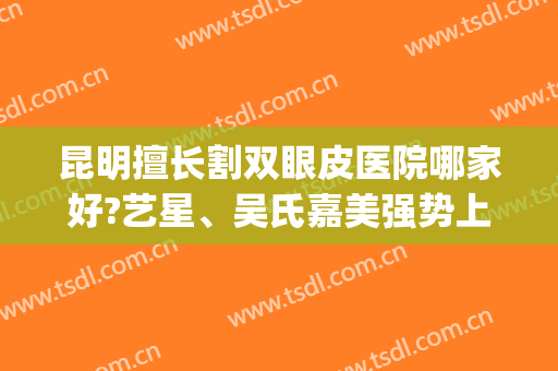 昆明擅长割双眼皮医院哪家好?艺星、吴氏嘉美强势上榜(昆明吴氏嘉美整形医院怎么样?)