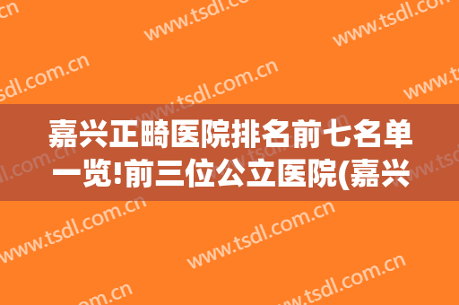 嘉兴正畸医院排名前七名单一览!前三位公立医院(嘉兴正畸哪个医院好)