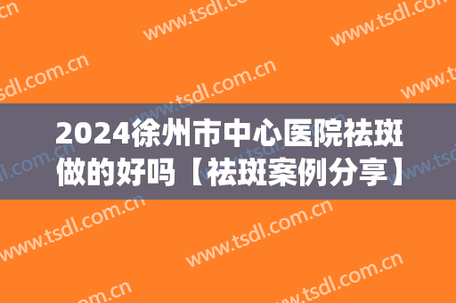 2024徐州市中心医院祛斑做的好吗【祛斑案例分享】(徐州中医院祛斑怎么样)