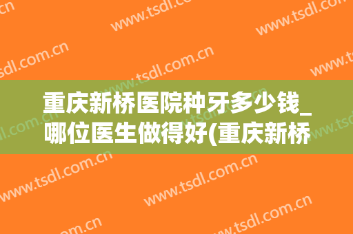 重庆新桥医院种牙多少钱_哪位医生做得好(重庆新桥医院种植牙)
