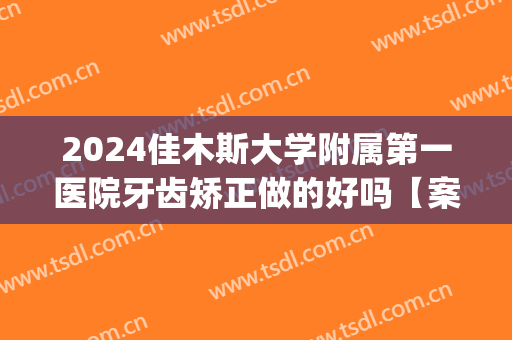 2024佳木斯大学附属第一医院牙齿矫正做的好吗【案例分享】(佳木斯牙齿矫正去哪里)