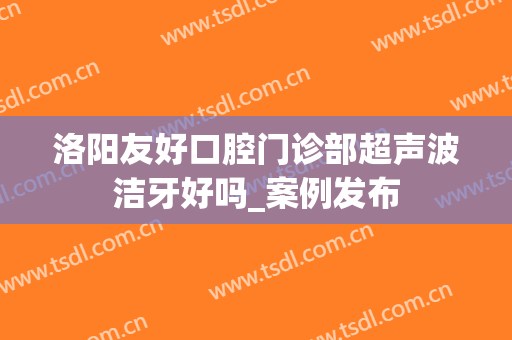洛阳友好口腔门诊部超声波洁牙好吗_案例发布