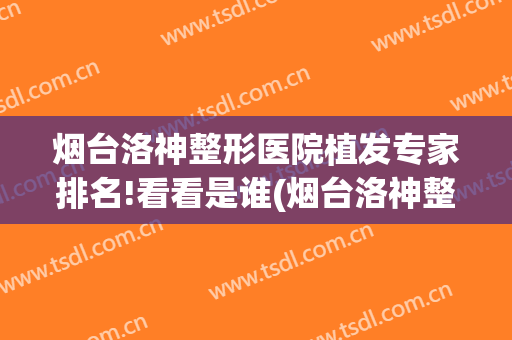 烟台洛神整形医院植发专家排名!看看是谁(烟台洛神整形失败案例)