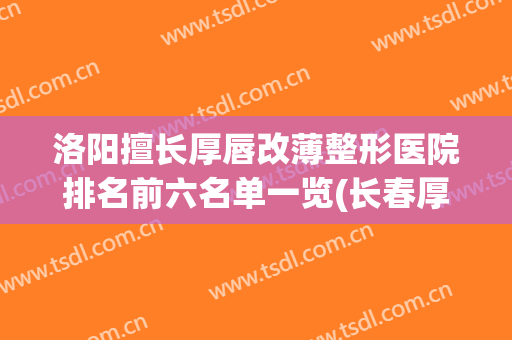 洛阳擅长厚唇改薄整形医院排名前六名单一览(长春厚唇改薄手术哪家整形医院比较好)