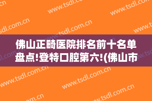 佛山正畸医院排名前十名单盘点!登特口腔第六!(佛山市口腔医院正畸科)
