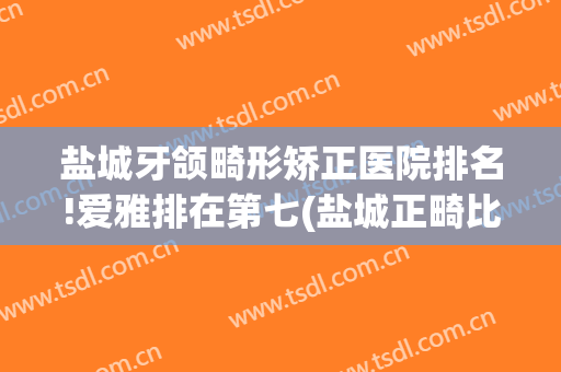 盐城牙颌畸形矫正医院排名!爱雅排在第七(盐城正畸比较好的)