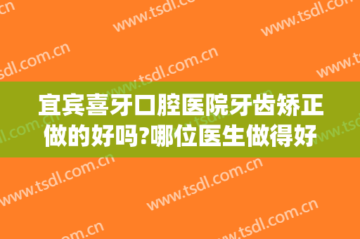 宜宾喜牙口腔医院牙齿矫正做的好吗?哪位医生做得好(宜宾做牙齿矫正哪个医生好)