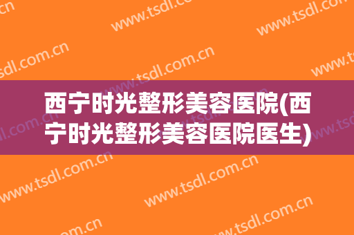西宁时光整形美容医院(西宁时光整形美容医院医生)