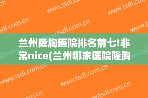 兰州隆胸医院排名前七!非常nice(兰州哪家医院隆胸好)