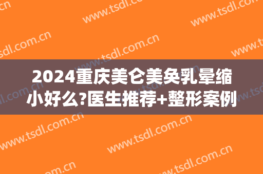 2024重庆美仑美奂乳晕缩小好么?医生推荐+整形案例参考~(重庆美仑美奂整形美容医院专家)
