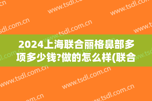 2024上海联合丽格鼻部多项多少钱?做的怎么样(联合丽格鼻整形)